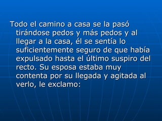 Todo el camino a casa se la pasó
 tirándose pedos y más pedos y al
 llegar a la casa, él se sentía lo
 suficientemente seguro de que había
 expulsado hasta el último suspiro del
 recto. Su esposa estaba muy
 contenta por su llegada y agitada al
 verlo, le exclamo:
 