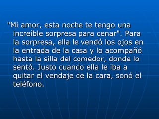 "Mi amor, esta noche te tengo una
 increíble sorpresa para cenar". Para
 la sorpresa, ella le vendó los ojos en
 la entrada de la casa y lo acompañó
 hasta la silla del comedor, donde lo
 sentó. Justo cuando ella le iba a
 quitar el vendaje de la cara, sonó el
 teléfono.
 