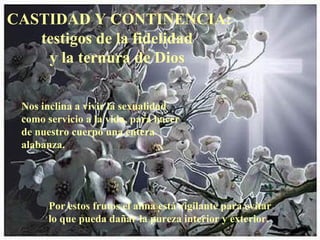 CASTIDAD Y CONTINENCIA: testigos de la fidelidad  y la ternura de Dios  Por estos frutos el alma está vigilante para evitar lo que pueda dañar la pureza interior y exterior.  Nos inclina a vivir la sexualidad como servicio a la vida, para hacer de nuestro cuerpo una entera alabanza. 