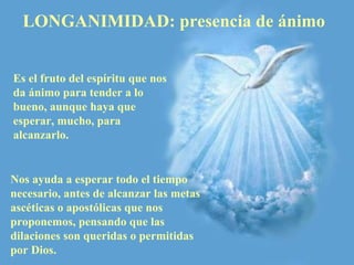 LONGANIMIDAD: presencia de ánimo  Nos ayuda a esperar todo el tiempo necesario, antes de alcanzar las metas ascéticas o apostólicas que nos proponemos, pensando que las dilaciones son queridas o permitidas por Dios.  Es el fruto del espíritu que nos da ánimo para tender a lo bueno, aunque haya que esperar, mucho, para alcanzarlo. 