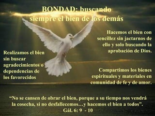 BONDAD: buscando siempre el bien de los demás Realizamos el bien sin buscar agradecimientos o dependencias de los favorecidos Hacemos el bien con sencillez sin jactarnos de ello y solo buscando la aprobación de Dios. Compartimos los bienes espirituales y materiales en comunidad de fe y de amor. “ No se cansen de obrar el bien, porque a su tiempo nos vendrá la cosecha, si no desfallecemos…y hacemos el bien a todos”.  Gál. 6: 9  - 10 
