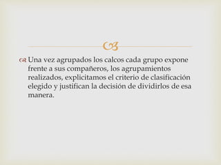  
 Una vez agrupados los calcos cada grupo expone 
frente a sus compañeros, los agrupamientos 
realizados, explicitamos el criterio de clasificación 
elegido y justifican la decisión de dividirlos de esa 
manera. 
 