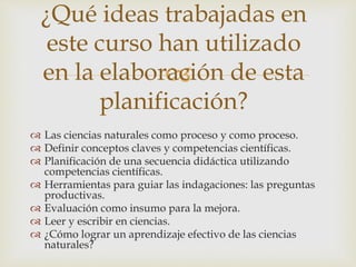 ¿Qué ideas trabajadas en 
este curso han utilizado 
en la elaboración  
de esta 
 Las ciencias naturales como proceso y como proceso. 
 Definir conceptos claves y competencias científicas. 
 Planificación de una secuencia didáctica utilizando 
competencias científicas. 
 Herramientas para guiar las indagaciones: las preguntas 
productivas. 
 Evaluación como insumo para la mejora. 
 Leer y escribir en ciencias. 
 ¿Cómo lograr un aprendizaje efectivo de las ciencias 
naturales? 
planificación? 
 