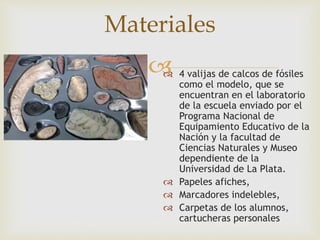 Materiales 
 
 4 valijas de calcos de fósiles 
como el modelo, que se 
encuentran en el laboratorio 
de la escuela enviado por el 
Programa Nacional de 
Equipamiento Educativo de la 
Nación y la facultad de 
Ciencias Naturales y Museo 
dependiente de la 
Universidad de La Plata. 
 Papeles afiches, 
 Marcadores indelebles, 
 Carpetas de los alumnos, 
cartucheras personales 
 