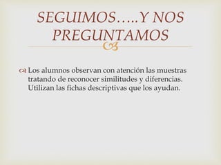 SEGUIMOS…..Y NOS 
PREGUNTAMOS 
 
 Los alumnos observan con atención las muestras 
tratando de reconocer similitudes y diferencias. 
Utilizan las fichas descriptivas que los ayudan. 
 