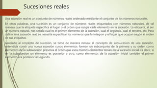 Sucesiones reales
Una sucesión real es un conjunto de números reales ordenado mediante el conjunto de los números naturales.
En otras palabras, una sucesión es un conjunto de números reales etiquetados con números naturales, de tal
manera que la etiqueta especifica el lugar o el orden que ocupa cada elemento en la sucesión. La etiqueta, al ser
un numero natural, nos señala cual es el primer elemento de la sucesión, cual el segundo, cual el tercero, etc. Para
definir una sucesión real, se necesita especificar los números que la integran y el lugar que ocupan según el orden
de sus etiquetas.
Asociado al concepto de sucesión, se tiene de manera natural el concepto de subsucesion de una sucesión,
entendida como una nueva sucesión cuyos elementos forman un subconjunto de la primera y su orden como
elementos de la subsucesion preserva el orden que esos mismos elementos tenían en la sucesión inicial. Es decir, si
en la subsucesion un elemento es posterior a otro, como elementos de la sucesión inicial también el primer
elemento era posterior al segundo.
 
