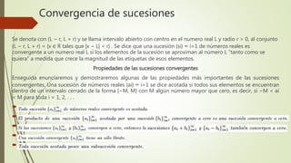 Convergencia de sucesiones
Se denota con (L − r, L + r) y se llama intervalo abierto con centro en el numero real L y radio r > 0, al conjunto
(L − r, L + r) = {x ∈ R tales que |x − L| < r} . Se dice que una sucesión {si} ∞ i=1 de números reales es
convergente a un numero real L si los elementos de la sucesión se aproximan al número L “tanto como se
quiera” a medida que crece la magnitud de las etiquetas de esos elementos.
Propiedades de las sucesiones convergentes
Enseguida enunciaremos y demostraremos algunas de las propiedades más importantes de las sucesiones
convergentes. Una sucesión de números reales {ai} ∞ i=1 se dice acotada si todos sus elementos se encuentran
dentro de un intervalo cerrado de la forma [−M, M] con M algún número mayor que cero, es decir, si −M < ai
< M para toda i = 1, 2, . . .
 -
 .
 .
 .
 .
 