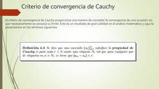 Criterio de convergencia de Cauchy
El criterio de convergencia de Cauchy proporciona una manera de constatar la convergencia de una sucesión sin
que necesariamente se conozca su limite. Este es un resultado de gran utilidad en el análisis matemático y aquí lo
presentamos en los términos siguientes.
 