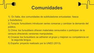 1) En Italia, dos comunidades de subtituladores entusiastas: Itasca
y Subsfactory
2) Turquía: funsubbers introducen series coreanas y cambian la demanda del
público.
3) China: los funsubbers ofrecen materiales censurados o participan de la
censura ofreciendo versiones manipuladas.
4) Croacia: los funsubbers se adhieren al grupo y mejoran su competencia en
la segunda lengua.
5) España: proyecto realizado por la UNED (2013).
Comunidades
 