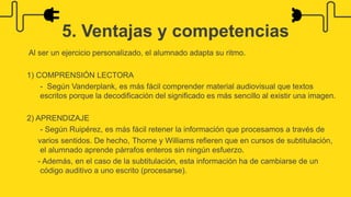 Al ser un ejercicio personalizado, el alumnado adapta su ritmo.
1) COMPRENSIÓN LECTORA
- Según Vanderplank, es más fácil comprender material audiovisual que textos
escritos porque la decodificación del significado es más sencillo al existir una imagen.
2) APRENDIZAJE
- Según Ruipérez, es más fácil retener la información que procesamos a través de
varios sentidos. De hecho, Thorne y Williams refieren que en cursos de subtitulación,
el alumnado aprende párrafos enteros sin ningún esfuerzo.
- Además, en el caso de la subtitulación, esta información ha de cambiarse de un
código auditivo a uno escrito (procesarse).
5. Ventajas y competencias
 