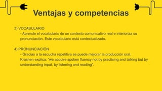3) VOCABULARIO
- Aprende el vocabulario de un contexto comunicativo real e interioriza su
pronunciación. Este vocabulario está contextualizado.
4) PRONUNCIACIÓN
- Gracias a la escucha repetitiva se puede mejorar la producción oral.
Krashen explica: “we acquire spoken fluency not by practising and talking but by
understanding input, by listening and reading”.
Ventajas y competencias
 
