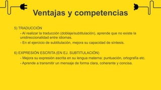 5) TRADUCCIÓN
- Al realizar la traducción (doblaje/subtitulación), aprende que no existe la
unidireccionalidad entre idiomas.
- En el ejercicio de subtitulación, mejora su capacidad de síntesis.
6) EXPRESIÓN ESCRITA (EN EJ. SUBTITULACIÓN)
- Mejora su expresión escrita en su lengua materna: puntuación, ortografía etc.
- Aprende a transmitir un mensaje de forma clara, coherente y concisa.
Ventajas y competencias
 