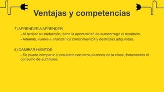 7) APRENDER A APRENDER
- Al revisar su traducción, tiene la oportunidad de autocorregir el resultado.
- Además, vuelve a afianzar los conocimientos y destrezas adquiridas.
8) CAMBIAR HÁBITOS
- Se puede compartir el resultado con otros alumnos de la clase, fomentando el
consumo de subtítulos.
Ventajas y competencias
 