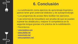 6. Conclusión
• La subtitulación como ejercicio de aprendizaje lingüístico
parece tener gran potencial didáctico y de autoaprendizaje.
• Los programas de acceso libre facilitan los ejercicios.
• Las entornos de funsubbers son prueba de que se pueden
superar los obstáculos y mejorar la competencia en la
segunda lengua gracias a la práctica de la subtitulación.
• Recordemos:
• www.bookbox.com
• www.clipflair.net
• www.amara.org/
• www.argenteam.net/
 