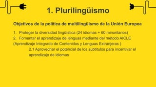1. Plurilingüismo
Objetivos de la política de multilingüismo de la Unión Europea
1. Proteger la diversidad lingüística (24 idiomas + 60 minoritarios)
2. Fomentar el aprendizaje de lenguas mediante del método AICLE
(Aprendizaje Integrado de Contenidos y Lenguas Extranjeras )
2.1 Aprovechar el potencial de los subtítulos para incentivar el
aprendizaje de idiomas
 