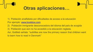 1) Población analfabeta por dificultades de acceso a la educación
Por ejemplo: www.bookbox.com
2) Población inmigrante desconocedora del idioma del país de acogida
3) Población que aún no ha accedido a la educación reglada.
Así, Gottlieb señala: “subtitles are now the primary reason that children want
to learn how to read in Denmark”
Otras aplicaciones…
 