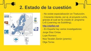 - No existe especialización en Traducción.
- Creciente interés, por ej. el proyecto LeVis,
gracias al cual se ha creado el programa
LvS (Learning via Subtitling).
http://clipflair.net
- En España hay varios investigadores:
Jorge Díaz Cintas
Lupe Romero
Noa Tavalán Zanón (premio)
Olga Torres
2. Estado de la cuestión
 