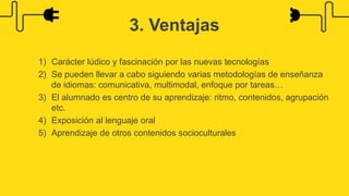 1) Carácter lúdico y fascinación por las nuevas tecnologías
2) Se pueden llevar a cabo siguiendo varias metodologías de enseñanza
de idiomas: comunicativa, multimodal, enfoque por tareas…
3) El alumnado es centro de su aprendizaje: ritmo, contenidos, agrupación
etc.
4) Exposición al lenguaje oral
5) Aprendizaje de otros contenidos socioculturales
3. Ventajas
 