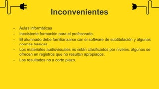- Aulas informáticas
- Inexistente formación para el profesorado.
- El alumnado debe familiarizarse con el software de subtitulación y algunas
normas básicas.
- Los materiales audiovisuales no están clasificados por niveles, algunos se
ofrecen en registros que no resultan apropiados.
- Los resultados no a corto plazo.
Inconvenientes
 