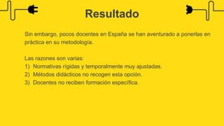 Sin embargo, pocos docentes en España se han aventurado a ponerlas en
práctica en su metodología.
Las razones son varias:
1) Normativas rígidas y temporalmente muy ajustadas.
2) Métodos didácticos no recogen esta opción.
3) Docentes no reciben formación específica.
Resultado
 