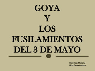 GOYA
       Y
      LOS
FUSILAMIENTOS
DEL 3 DE MAYO
          Historia del Perú IV
          Lizby Flores Campos.
 