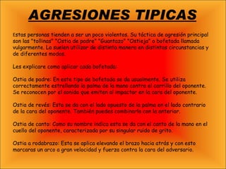AGRESIONES TIPICAS E stas personas tienden a ser un poco violentos. Su táctica de agresión principal son las "tollinas" "Ostia de padre" "Guantazo" "Ostieja" o bofetada llamada vulgarmente. La suelen utilizar de distinta manera en distintas circunstancias y de diferentes modos. Les explicare como aplicar cada bofetada: Ostia de padre: En este tipo de bofetada se da usualmente. Se utiliza correctamente estrellando la palma de la mano contra el carrillo del oponente. Se reconocen por el sonido que emiten al impactar en la cara del oponente. Ostia de revés: Esta se da con el lado opuesto de la palma en el lado contrario de la cara del oponente. También puedes combinarla con la anterior. Ostia de canto: Como su nombre indica esta se da con el canto de la mano en el cuello del oponente, caracterizada por su singular ruido de grito. Ostia a rodabrazo: Esta se aplica elevando el brazo hacia atrás y con esto marcaras un arco a gran velocidad y fuerza contra la cara del adversario. 