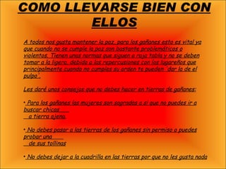 COMO LLEVARSE BIEN CON ELLOS A todos nos gusta mantener la paz, para los gañanes esto es vital ya que cuando no se cumple la paz son bastante problemáticos o violentos. Tienen unas normas que siguen a raja tabla y no se deben tomar a la ligera, debido a las repercusiones con los lugareños que principalmente cuando no cumples su orden te pueden 'dar la de el pulpo'. Les daré unos consejos que no debes hacer en tierras de gañanes: Para los gañanes las mujeres son sagradas a si que no puedes ir a buscar chicas  a tierra ajena. No debes pasar a las tierras de los gañanes sin permiso o puedes probar una  de sus tollinas No debes dejar a la cuadrilla en las tierras por que no les gusta nada 