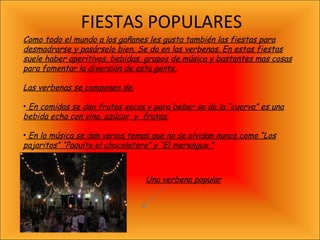 FIESTAS POPULARES Como todo el mundo a los gañanes les gusta también las fiestas para desmadrarse y pasárselo bien. Se da en las verbenas. En estas fiestas suele haber aperitivos, bebidas, grupos de música y bastantes mas cosas para fomentar la diversión de esta gente. Las verbenas se componen de: En comidas se dan frutos secos y para beber se da la “cuerva” es una bebida echa con vino, azúcar  y  frutas. En la música se dan varios temas que no se olvidan nunca como “Los pajaritos” “Paquito el chocolatero” y “El merengue ” Una verbena popular 