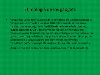 Etimología de los gadgets
• Aunque hay varias teorías acerca de la etimología de la palabra gadget la
más popular se remonta a los años 1884-1885, cuando la compañía
francesa que se encargó de la fundición de la Estatua de la Libertad,
"Gaget, Gauthier & Cia", decidió vender réplicas en miniatura del
monumento para financiar el proyecto. Sin embargo esto contradice otras
teorías, como la que defiende que ya había sido utilizada en el campo de
la navegación o la que asegura que proviene de los términos
francófonos gâchette o gagé. De cualquier forma el término comenzó a
utilizarse y se hizo popular en países anglosajones en la década de '80.
 
