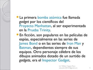 La primera bomba atómica fue llamada
gadget por los científicos del
Proyecto Manhattan, al ser experimentada
en la Prueba Trinity.
En ficción, son populares en las películas de
espías, especialmente en las series de
James Bond o en las series de Iron Man y
Batman, dependientes siempre de sus
equipos. Otro personaje célebre de los
dibujos animados dotado de un surtido de
gadgets, era el Inspector Gadget.
Licª William Vegazo Muro
educador230167@gmail.com 5
 