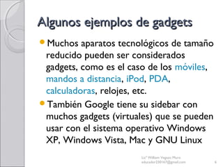 Algunos ejemplos de gadgetsAlgunos ejemplos de gadgets
Muchos aparatos tecnológicos de tamaño
reducido pueden ser considerados
gadgets, como es el caso de los móviles,
mandos a distancia, iPod, PDA,
calculadoras, relojes, etc.
También Google tiene su sidebar con
muchos gadgets (virtuales) que se pueden
usar con el sistema operativo Windows
XP, Windows Vista, Mac y GNU Linux
Licª William Vegazo Muro
educador230167@gmail.com 6
 