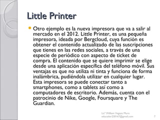 Little PrinterLittle Printer
Otro ejemplo es la nueva impresora que va a salir al
mercado en el 2012. Little Printer, es una pequeña
impresora, ideada por Bergcloud, cuya función es
obtener el contenido actualizado de las suscripciones
que tienes en las redes sociales, a través de una
especie de periódico con aspecto de ticket de
compra. El contenido que se quiere imprimir se elige
desde una aplicación específica del teléfono móvil. Sus
ventajas es que no utiliza ni tinta y funciona de forma
inalámbrica, pudiéndola utilizar en cualquier lugar.
Esta impresora se puede conectar tanto a
smartphones, como a tablets así como a
computadores de escritorio. Además, cuenta con el
patrocinio de Nike, Google, Foursquare y The
Guardian.
Licª William Vegazo Muro
educador230167@gmail.com 7
 