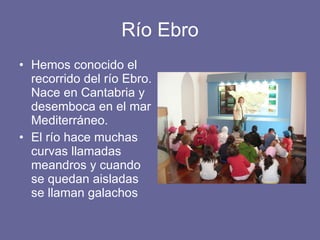 Río Ebro Hemos conocido el recorrido del río Ebro. Nace en Cantabria y desemboca en el mar Mediterráneo. El río hace muchas curvas llamadas meandros y cuando se quedan aisladas se llaman galachos 