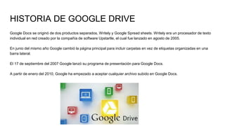 HISTORIA DE GOOGLE DRIVE
Google Docs se originó de dos productos separados, Writely y Google Spread sheets. Writely era un procesador de texto
individual en red creado por la compañía de software Upstartle, el cual fue lanzado en agosto de 2005.
En junio del mismo año Google cambió la página principal para incluir carpetas en vez de etiquetas organizadas en una
barra lateral.
El 17 de septiembre del 2007 Google lanzó su programa de presentación para Google Docs.
A partir de enero del 2010, Google ha empezado a aceptar cualquier archivo subido en Google Docs.
 