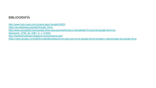 BIBLIOGRAFÍA
http://www.todo-mail.com/content.aspx?emailid=6933
https://es.wikipedia.org/wiki/Google_Drive
http://www.escuela20.com/google-drive-educacion/articulos-y-actualidad/10-usos-de-google-drive-en-
educacion_3756_42_5361_0_1_in.html
http://maribelmadridso.blogspot.com/p/historia.html
https://sites.google.com/site/ticsvideollamadas/drive/-para-que-sirve-google-drive/ventajas-y-desventajas-de-google-drive
 