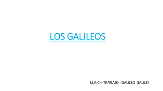 LOS GALILEOS
J,I,A,C – TRABAJO : GALILEO GALILEI
 