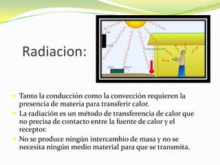 Radiacion:Tanto la conducción como la convección requieren la presencia de materia para transferir calor.La radiación es un método de transferencia de calor que no precisa de contacto entre la fuente de calor y el receptor.No se produce ningún intercambio de masa y no se necesita ningún medio material para que se transmita.