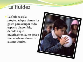 La fluidezLa fluidez es la propiedad que tienen los gases para ocupar todo espacio disponible, debido a que, prácticamente, no posee fuerzas de unión entre sus moléculas.