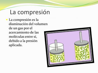 La compresiónLa compresión es la disminución del volumen de un gas por el acercamiento de las moléculas entre si, debido a la presión aplicada.