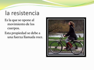 la resistenciaEs la que se opone al movimiento de los cuerpos. Esta propiedad se debe a una fuerza llamada roce.