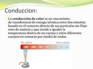 Conduccion:La conducción de calor es un mecanismo de transferencia de energía térmica entre dos sistemas basado en el contacto directo de sus partículas sin flujo neto de materia y que tiende a igualar la temperatura dentro de un cuerpo y entre diferentes cuerpos en contacto por medio de ondas.
