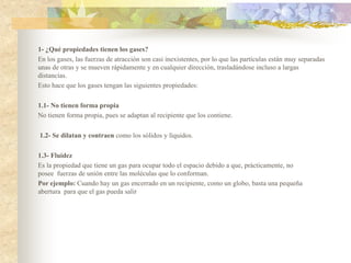 1- ¿Qué propiedades tienen los gases?
En los gases, las fuerzas de atracción son casi inexistentes, por lo que las partículas están muy separadas
unas de otras y se mueven rápidamente y en cualquier dirección, trasladándose incluso a largas
distancias.
Esto hace que los gases tengan las siguientes propiedades:
1.1- No tienen forma propia
No tienen forma propia, pues se adaptan al recipiente que los contiene.
1.2- Se dilatan y contraen como los sólidos y líquidos.
1.3- Fluidez
Es la propiedad que tiene un gas para ocupar todo el espacio debido a que, prácticamente, no
posee fuerzas de unión entre las moléculas que lo conforman.
Por ejemplo: Cuando hay un gas encerrado en un recipiente, como un globo, basta una pequeña
abertura para que el gas pueda salir
 