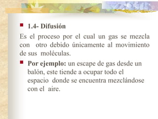  1.4- Difusión
Es el proceso por el cual un gas se mezcla
con otro debido únicamente al movimiento
de sus moléculas.
 Por ejemplo: un escape de gas desde un
balón, este tiende a ocupar todo el
espacio donde se encuentra mezclándose
con el aire.
 