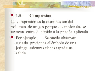  1.5- Compresión
La compresión es la disminución del
volumen de un gas porque sus moléculas se
acercan entre sí, debido a la presión aplicada.
 Por ejemplo: Se puede observar
cuando presionas el émbolo de una
jeringa mientras tienes tapada su
salida.
 