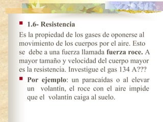  1.6- Resistencia
Es la propiedad de los gases de oponerse al
movimiento de los cuerpos por el aire. Esto
se debe a una fuerza llamada fuerza roce. A
mayor tamaño y velocidad del cuerpo mayor
es la resistencia. Investigue el gas 134 A???
 Por ejemplo: un paracaídas o al elevar
un volantín, el roce con el aire impide
que el volantín caiga al suelo.
 