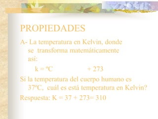 PROPIEDADES
A- La temperatura en Kelvin, donde
se transforma matemáticamente
así:
k = ºC + 273
Si la temperatura del cuerpo humano es
37ºC, cuál es está temperatura en Kelvin?
Respuesta: K = 37 + 273= 310
 