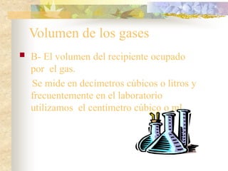 Volumen de los gases
 B- El volumen del recipiente ocupado
por el gas.
Se mide en decímetros cúbicos o litros y
frecuentemente en el laboratorio
utilizamos el centímetro cúbico o ml.
 