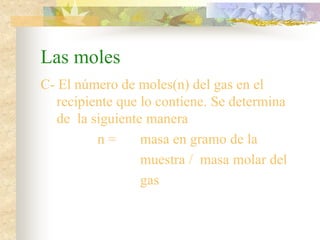 Las moles
C- El número de moles(n) del gas en el
recipiente que lo contiene. Se determina
de la siguiente manera
n = masa en gramo de la
muestra / masa molar del
gas
 