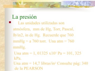 La presión
 Las unidades utilizadas son
atmósfera, mm de Hg, Torr, Pascal,
lb/in2, in de Hg. Recuerde que 760
mmHg = a 760 torr. Una atm = 760
mmHg.
Una atm = 1, 01325 x105 Pa = 101, 325
kPa.
Una atm = 14,7 libras/in2 Consulte pág: 340
de la PEARSON
 