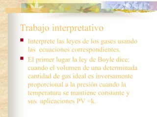 Trabajo interpretativo
 Interprete las leyes de los gases usando
las ecuaciones correspondientes.
 El primer lugar la ley de Boyle dice:
cuando el volumen de una determinada
cantidad de gas ideal es inversamente
proporcional a la presión cuando la
temperatura se mantiene constante y
sus aplicaciones PV =k.
 